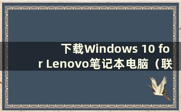 下载Windows 10 for Lenovo笔记本电脑（联想笔记本电脑系统安装步骤）